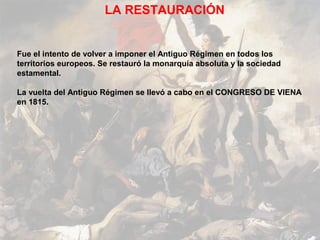 LA RESTAURACIÓN


Fue el intento de volver a imponer el Antiguo Régimen en todos los
territorios europeos. Se restauró la monarquía absoluta y la sociedad
estamental.

La vuelta del Antiguo Régimen se llevó a cabo en el CONGRESO DE VIENA
en 1815.
 
