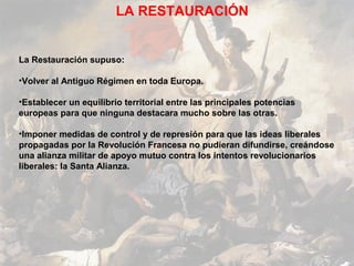 LA RESTAURACIÓN


La Restauración supuso:

•Volver al Antiguo Régimen en toda Europa.

•Establecer un equilibrio territorial entre las principales potencias
europeas para que ninguna destacara mucho sobre las otras.

•Imponer medidas de control y de represión para que las ideas liberales
propagadas por la Revolución Francesa no pudieran difundirse, creándose
una alianza militar de apoyo mutuo contra los intentos revolucionarios
liberales: la Santa Alianza.
 