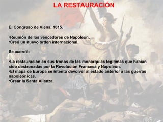 LA RESTAURACIÓN


El Congreso de Viena. 1815.

•Reunión de los vencedores de Napoleón.
•Creó un nuevo orden internacional.

Se acordó:

•La restauración en sus tronos de las monarquías legítimas que habían
sido destronadas por la Revolución Francesa y Napoleón.
•El mapa de Europa se intentó devolver al estado anterior a las guerras
napoleónicas.
•Crear la Santa Alianza.
 