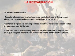 LA RESTAURACIÓN


La Santa Alianza acordó:

•Respetar el reparto de territorios que se había hecho en el Congreso de
Viena y no hacerse reclamaciones territoriales entre ellos.

•Mantener la vigilancia para impedir las iniciativas revolucionarias liberales
en cualquier país de Europa

•Crear una fuerza armada conjunta lista para intervenir en cualquier país
en el que surgiera un intento de revolución liberal contra el absolutismo.
 