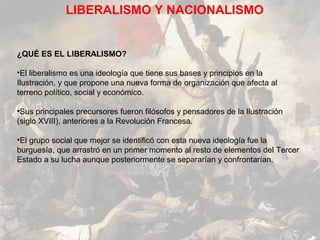 LIBERALISMO Y NACIONALISMO


¿QUÉ ES EL LIBERALISMO?

•El liberalismo es una ideología que tiene sus bases y principios en la
Ilustración, y que propone una nueva forma de organización que afecta al
terreno político, social y económico.

•Sus principales precursores fueron filósofos y pensadores de la Ilustración
(siglo XVIII), anteriores a la Revolución Francesa.

•El grupo social que mejor se identificó con esta nueva ideología fue la
burguesía, que arrastró en un primer momento al resto de elementos del Tercer
Estado a su lucha aunque posteriormente se separarían y confrontarían.
 