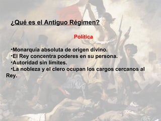 ¿Qué es el Antiguo Régimen?

                         Política

 •Monarquía absoluta de origen divino.
 •El Rey concentra poderes en su persona.
 •Autoridad sin límites.
 •La nobleza y el clero ocupan los cargos cercanos al
Rey.
 