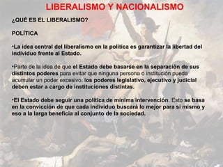 LIBERALISMO Y NACIONALISMO
¿QUÉ ES EL LIBERALISMO?

POLÍTICA

•La idea central del liberalismo en la política es garantizar la libertad del
individuo frente al Estado.

•Parte de la idea de que el Estado debe basarse en la separación de sus
distintos poderes para evitar que ninguna persona o institución pueda
acumular un poder excesivo. los poderes legislativo, ejecutivo y judicial
deben estar a cargo de instituciones distintas.

•El Estado debe seguir una política de mínima intervención. Esto se basa
en la convicción de que cada individuo buscará lo mejor para sí mismo y
eso a la larga beneficia al conjunto de la sociedad.
 