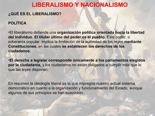 LIBERALISMO Y NACIONALISMO
¿QUÉ ES EL LIBERALISMO?

POLÍTICA

•El liberalismo defiende una organización política orientada hacia la libertad
del individuo. El titular último del poder es el pueblo. Este poder, o
soberanía popular, implica la limitación de la autoridad de los reyes mediante
Constituciones, en las cuales se establecen los derechos de los
ciudadanos.

•El derecho a legislar corresponde únicamente a los parlamentos elegidos
por la ciudadanía, y los ciudadanos no están obligados a cumplir más que lo
que las leyes disponen.


En resumen la ideología liberal es la que impregna nuestro actual sistema
democrático en cuanto a la organización y funcionamiento del Estado, aunque
algunos de sus principios se han suavizado.
 