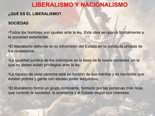 LIBERALISMO Y NACIONALISMO
¿QUÉ ES EL LIBERALISMO?

SOCIEDAD

•Todos los hombres son iguales ante la ley. Esta idea se oponía frontalmente a
la sociedad estamental.

•El liberalismo defiende la no intromisión del Estado en la conducta privada de
los ciudadanos.

•La igualdad jurídica de los individuos es la base de la nueva sociedad, en la
que no deben existir privilegios ante la ley.

•La riqueza de cada persona está en función de sus méritos y es inevitable que
existan pobres y gente con escaso poder adquisitivo.

•El liberalismo formó un grupo dominante, formado por las personas más ricas,
que controló la sociedad, la economía y el Estado según sus intereses.
 