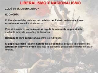 LIBERALISMO Y NACIONALISMO
¿QUÉ ES EL LIBERALISMO?

ECONOMÍA

El liberalismo defiende la no intromisión del Estado en las relaciones
económicas entre los ciudadanos.

Para el liberalismo como mejor se regula la economía es por sí sola
mediante la ley de la oferta y la demanda.

Defiende la libre competencia entre los individuos.

El papel que debe jugar el Estado en la economía, según el liberalismo, es
garantizar la ley y el orden para que la economía pueda desarrollarse en paz y
libertad.
 