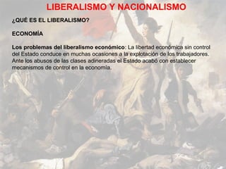 LIBERALISMO Y NACIONALISMO
¿QUÉ ES EL LIBERALISMO?

ECONOMÍA

Los problemas del liberalismo económico: La libertad económica sin control
del Estado conduce en muchas ocasiones a la explotación de los trabajadores.
Ante los abusos de las clases adineradas el Estado acabó con establecer
mecanismos de control en la economía.
 
