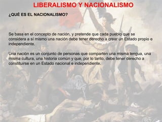 LIBERALISMO Y NACIONALISMO
¿QUÉ ES EL NACIONALISMO?



Se basa en el concepto de nación, y pretende que cada pueblo que se
considera a sí mismo una nación debe tener derecho a crear un Estado propio e
independiente.

Una nación es un conjunto de personas que comparten una misma lengua, una
misma cultura, una historia común y que, por lo tanto, debe tener derecho a
constituirse en un Estado nacional e independiente.
 