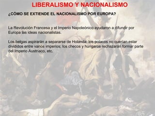 LIBERALISMO Y NACIONALISMO
¿CÓMO SE EXTIENDE EL NACIONALISMO POR EUROPA?


La Revolución Francesa y el Imperio Napoleónico ayudaron a difundir por
Europa las ideas nacionalistas.

Los belgas aspirarán a separarse de Holanda; los polacos no querían estar
divididos entre varios imperios; los checos y húngaros rechazarán formar parte
del Imperio Austríaco, etc.
 