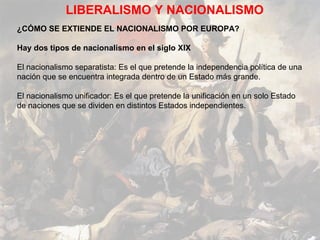 LIBERALISMO Y NACIONALISMO
¿CÓMO SE EXTIENDE EL NACIONALISMO POR EUROPA?

Hay dos tipos de nacionalismo en el siglo XIX

El nacionalismo separatista: Es el que pretende la independencia política de una
nación que se encuentra integrada dentro de un Estado más grande.

El nacionalismo unificador: Es el que pretende la unificación en un solo Estado
de naciones que se dividen en distintos Estados independientes.
 