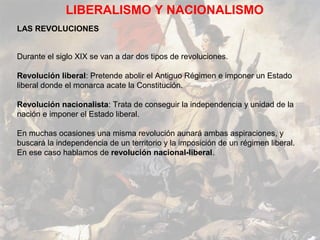 LIBERALISMO Y NACIONALISMO
LAS REVOLUCIONES


Durante el siglo XIX se van a dar dos tipos de revoluciones.

Revolución liberal: Pretende abolir el Antiguo Régimen e imponer un Estado
liberal donde el monarca acate la Constitución.

Revolución nacionalista: Trata de conseguir la independencia y unidad de la
nación e imponer el Estado liberal.

En muchas ocasiones una misma revolución aunará ambas aspiraciones, y
buscará la independencia de un territorio y la imposición de un régimen liberal.
En ese caso hablamos de revolución nacional-liberal.
 