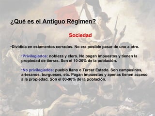 ¿Qué es el Antiguo Régimen?

                               Sociedad

•Dividida en estamentos cerrados. No era posible pasar de uno a otro.

     •Privilegiados: nobleza y clero. No pagan impuestos y tienen la
     propiedad de tierras. Son el 10-20% de la población.

     •No privilegiados: pueblo llano o Tercer Estado. Son campesinos,
     artesanos, burgueses, etc. Pagan impuestos y apenas tienen acceso
     a la propiedad. Son el 80-90% de la población.
 