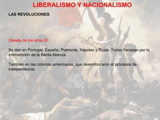 LIBERALISMO Y NACIONALISMO
LAS REVOLUCIONES




Oleada de los años 20

Se dan en Portugal, España, Piamonte, Nápoles y Rusia. Todas fracasan por la
intervención de la Santa Alianza.

También en las colonias americanas, que desembocaron el procesos de
independencia.
 