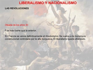 LIBERALISMO Y NACIONALISMO
LAS REVOLUCIONES




Oleada de los años 30

Fue más fuerte que la anterior.

En Francia se vence definitivamente al Absolutismo. Se vuelve a la monarquía
constitucional controlada por la alta burguesía. El liberalismo queda afianzado.
 