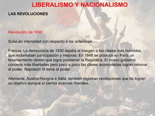 LIBERALISMO Y NACIONALISMO
LAS REVOLUCIONES



Revolución de 1848

Sube en intensidad con respecto a las anteriores.

Francia: La democracia de 1830 dejaba al margen a las clases más humildes,
que reclamaban participación y mejoras. En 1848 se produce en París un
levantamiento obrero que logra proclamar la República. El nuevo gobierno
concede más libertades pero poco a poco las clases acomodadas logran retomar
el poder. Napoleón III toma el poder.

Alemania, Austria-Hungría e Italia: también registran revoluciones que no logran
su objetivo aunque sí ciertos avances liberales.
 
