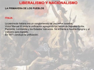 LIBERALISMO Y NACIONALISMO
LA PRIMAVERA DE LOS PUEBLOS



ITALIA

La península italiana era un conglomerado de pequeños estados.
Victor Manuel III inicia la unificación agregando los reinos de Nápoles-Sicilia,
Piamonte, Lombardía y los Estados Vaticanos. Se enfrenta a Austria-Hungría y al
Vaticano para lograrlo.
En 1871 concluye la unificación.
 