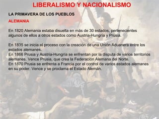 LIBERALISMO Y NACIONALISMO
LA PRIMAVERA DE LOS PUEBLOS
ALEMANIA

En 1820 Alemania estaba disuelta en más de 30 estados, pertenecientes
algunos de ellos a otros estados como Austria-Hungría y Prusia.

En 1835 se inicia el proceso con la creación de una Unión Aduanera entre los
estados alemanes.
En 1866 Prusia y Austria-Hungría se enfrentan por la disputa de varios territorios
alemanes. Vence Prusia, que crea la Federación Alemana del Norte.
En 1870 Prusia se enfrenta a Francia por el control de varios estados alemanes
en su poder. Vence y se proclama el Estado Alemán.
 