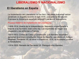 LIBERALISMO Y NACIONALISMO
El liberalismo en España

La implantación del Liberalismo no fue fácil. Las ideas ilustradas habían
penetrado en España durante el siglo XVIII, pero ante la Revolución
Francesa la monarquía española defendió más aun el Absolutismo.
Proceso histórico de implantación del Liberalismo:
•1808-1814: Guerra de la Independencia. Napoleón ocupa España e
impone a su hermano José como rey. Los españoles se niegan a la
ocupación y se enfrentan a Francia.
•1810-1812: Cortes de Cádiz y Constitución. Los liberales españoles
aprueban la primera constitución liberal de España, que abolía en Antiguo
Régimen. Fernando VII, al volver a España en 1814, no la acepta y vuelve
al Absolutismo.
•1814-1833: Reinado de Fernando VII. Persigue a los liberales.
 