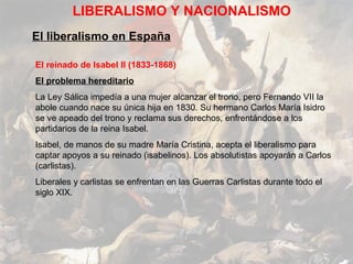 LIBERALISMO Y NACIONALISMO
El liberalismo en España

El reinado de Isabel II (1833-1868)
El problema hereditario
La Ley Sálica impedía a una mujer alcanzar el trono, pero Fernando VII la
abole cuando nace su única hija en 1830. Su hermano Carlos María Isidro
se ve apeado del trono y reclama sus derechos, enfrentándose a los
partidarios de la reina Isabel.
Isabel, de manos de su madre María Cristina, acepta el liberalismo para
captar apoyos a su reinado (isabelinos). Los absolutistas apoyarán a Carlos
(carlistas).
Liberales y carlistas se enfrentan en las Guerras Carlistas durante todo el
siglo XIX.
 