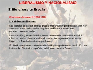 LIBERALISMO Y NACIONALISMO
El liberalismo en España

El reinado de Isabel II (1833-1868)
Los Gobiernos liberales
Los liberales se dividen en dos grupos, moderados y progresistas, que irían
alternándose el poder mediante golpes de Estado o elecciones,
generalmente añamadas.
La corrupción y los escándalos fueron la tónica del reinado de Isabel II,
mientras que las clases más humildes apenas mejoraron su situación.
Llegaron a España las ideas republicanas.
En 1868 los sectores contrarios a Isabel II protagonizan una revolución que
instaura la I República española, exiliándose Isabel a Francia.
 
