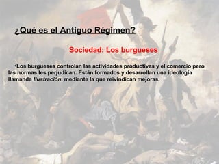 ¿Qué es el Antiguo Régimen?

                       Sociedad: Los burgueses

   •Los burgueses controlan las actividades productivas y el comercio pero
las normas les perjudican. Están formados y desarrollan una ideología
llamanda Ilustración, mediante la que reivindican mejoras.
 