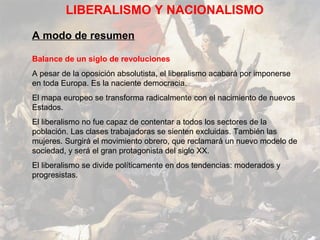 LIBERALISMO Y NACIONALISMO

A modo de resumen

Balance de un siglo de revoluciones
A pesar de la oposición absolutista, el liberalismo acabará por imponerse
en toda Europa. Es la naciente democracia.
El mapa europeo se transforma radicalmente con el nacimiento de nuevos
Estados.
El liberalismo no fue capaz de contentar a todos los sectores de la
población. Las clases trabajadoras se sienten excluidas. También las
mujeres. Surgirá el movimiento obrero, que reclamará un nuevo modelo de
sociedad, y será el gran protagonista del siglo XX.
El liberalismo se divide políticamente en dos tendencias: moderados y
progresistas.
 
