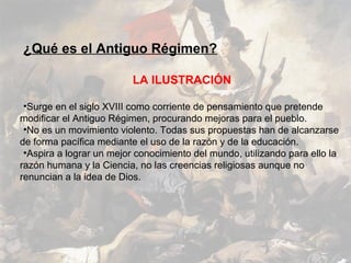¿Qué es el Antiguo Régimen?

                          LA ILUSTRACIÓN

 •Surge en el siglo XVIII como corriente de pensamiento que pretende
modificar el Antiguo Régimen, procurando mejoras para el pueblo.
 •No es un movimiento violento. Todas sus propuestas han de alcanzarse
de forma pacífica mediante el uso de la razón y de la educación.
 •Aspira a lograr un mejor conocimiento del mundo, utilizando para ello la
razón humana y la Ciencia, no las creencias religiosas aunque no
renuncian a la idea de Dios.
 