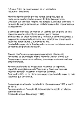 (...) es el único de nosotros que es un verdadero
'couturier' (costurero) 

Manifestó predilección por los tejidos con peso, que se
enriquecían con bordados a mano, lentejuelas o pedrería. 

Destacan sus vestidos negros, los abrigos cuadrados sin cuello ni
botones, la manga japonesa, el vestido túnica o los impermeables
transparentes. 



Balenciaga era capaz de montar un vestido con un paño de tela,
sin apenas cortes ni costuras, en muy poco tiempo. 

Su habilidad en crear volúmenes y formas fue asombrosa; daba a
las prendas un acabado perfecto, casi escultórico, encubriendo
todas las botonaduras y puntadas de hilo. 

Su nivel de exigencia le llevaba a desarmar un vestido entero si no
quedaba a su plena satisfacción. 



Creaba diseños exclusivos para sus mejores clientas sin 

necesidad de pruebas; la misma Marlene Dietrich a
fi
rmó que
Balenciaga conocía sus medidas y que ninguno de sus vestidos
exigió retoques. 

Fue un apasionado de los grandes maestros de la pintura
española, especialmente de Velázquez y Goya, aunque sus
modelos también muestran in
fl
uencias cubistas. 

Aunque también se ha dicho que su percepción de la mujer es más
japonesa que occidental. 



Balenciaga se retiró del mundo de la alta costura en 1968 y murió
en 1972. 

Fue enterrado en Guetaria (Guipúzcoa) donde existe un Museo
sobre su obra 

Diseño de abrigo, Balenciaga (1940). 



 
