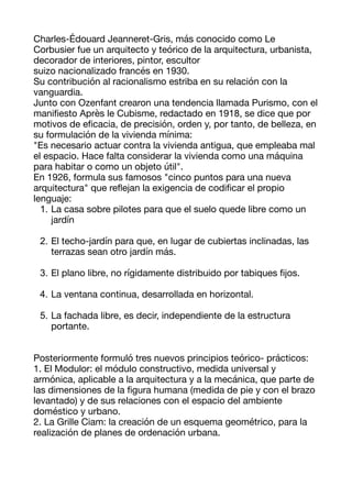 Charles-Édouard Jeanneret-Gris, más conocido como Le
Corbusier fue un arquitecto y teórico de la arquitectura, urbanista,
decorador de interiores, pintor, escultor 

suizo nacionalizado francés en 1930. 

Su contribución al racionalismo estriba en su relación con la
vanguardia. 

Junto con Ozenfant crearon una tendencia llamada Purismo, con el
mani
fi
esto Après le Cubisme, redactado en 1918, se dice que por
motivos de e
fi
cacia, de precisión, orden y, por tanto, de belleza, en
su formulación de la vivienda mínima: 

"Es necesario actuar contra la vivienda antigua, que empleaba mal
el espacio. Hace falta considerar la vivienda como una máquina
para habitar o como un objeto útil". 

En 1926, formula sus famosos "cinco puntos para una nueva
arquitectura" que re
fl
ejan la exigencia de codi
fi
car el propio
lenguaje: 

1. La casa sobre pilotes para que el suelo quede libre como un
jardín  
2. El techo-jardín para que, en lugar de cubiertas inclinadas, las
terrazas sean otro jardín más.  
3. El plano libre, no rígidamente distribuido por tabiques
fi
jos.  
4. La ventana continua, desarrollada en horizontal.  
5. La fachada libre, es decir, independiente de la estructura
portante.  


Posteriormente formuló tres nuevos principios teórico- prácticos: 

1. El Modulor: el módulo constructivo, medida universal y
armónica, aplicable a la arquitectura y a la mecánica, que parte de
las dimensiones de la
fi
gura humana (medida de pie y con el brazo
levantado) y de sus relaciones con el espacio del ambiente
doméstico y urbano. 

2. La Grille Ciam: la creación de un esquema geométrico, para la
realización de planes de ordenación urbana. 

 
