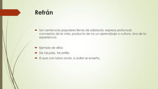 Refrán
 Son sentencias populares llenas de sabiduría, expresa profunods
conceptos de la vida, producto de no un aprendizaje o cultura, sino de la
experiencia.
 Ejemplo de ellos:
 De tal palo, tal astilla
 El que con lobos anda, a aullar se enseña.
 