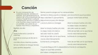 Canción
 Es una composición de
carácter popular, dividida en
estrofas, que generalmente se
canta o se va acompañada de
música. Puede tener cualquier
combinación de rima o métrica
y en muchos casos cuenta con
un estribillo, el cual le da un
énfasis mas rítmico y repetitivo.
Ejemplo de ello:
Vive
Nada te llevarás cuando te
marches
cuando se acerque el día de tu
final
vive feliz ahora mientras puedes
tal vez mañana no tengas tiempo
para sentirte despertar.
Siente correr la sangre por tus venas
siembra tu tierra y ponte a trabajar
deja volar libre tu pensamiento
deja el rencor para otro tiempo
y echa tu barca a navegar.
Abre tus brazos fuertes a la vida
no dejes nada a la deriva
del cielo nada te caerá;
trata de ser feliz con lo que tienes
vive la vida intensamente
luchando lo conseguirás.
Y cuando llegue al fin tu despedida
seguro es que feliz sonreirás
por haber conseguido lo que
amabas
por encontrar lo que buscabas
porque viviste hasta el final.
Abre tus brazos fuertes a la vida
no dejes nada a la deriva
del cielo nada te caerá;
trata de ser feliz con lo que tienes
vive la vida intensamente
luchando lo conseguirás.
trata de ser feliz con lo que tienes
vive la vida intensamente
luchando lo conseguirás.
 