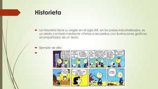 Historieta
 La historieta tiene su origen en el siglo XIX, en los países industrializados, es
un relato contado mediante viñetas o recuadros con ilustraciones graficas,
acompañados de un texto.
 Ejemplo de ello:

 