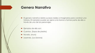 Genero Narrativo
 El genero narrativo relata sucesos reales o imaginarios para construir una
historia. El narrador puede ser ajeno a la trama o formar parte de ella a
través de uno de los personajes.
 Ejemplos de ello son:
 Cuentos. (Sopa de piedra)
 Novela. (Aura)
 Leyenda. (La Llorona)
 