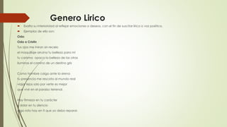 Genero Lirico
 Exalta su interioridad al reflejar emociones o deseos, con el fin de suscitar lírico o voz poética.
 Ejemplos de ello son:
Oda:
Oda a Cristin
Tus ojos me miran sin recelo
el maquillaje arruina tu belleza para mí
tu carisma opaca la belleza de las otras
iluminas el camino de un destino gris
Como hombre caigo ante la sirena
tu presencia me rescata al mundo real
viajar lejos solo por verte es mejor
que vivir en el paraíso terrenal.
Hay firmeza en tu carácter
y dolor en tu silencio
algo roto hay en ti que yo debo reparar.
 