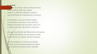  Soneto:
Este gran don Ramón de las barbas de chivo,
cuya sonrisa es la flor de su figura,
parece un viejo dios, altanero y esquivo,
que se animase en la frialdad de su escultura.
El cobre de sus ojos por instantes fulgura
y da una llama roja tras un ramo de olivo.
Tengo la sensación de que siento y que vivo
a su lado una vida más intensa y más dura.
Este gran don Ramón del Valle-Inclán me inquieta,
y a través del zodíaco de mis versos actuales
se me esfuma en radiosas visiones de poeta,
o se me rompe en un fracaso de cristales.
Yo le he visto arrancarse del pecho la saeta
que se lanzan los siete pecados capitales.
 