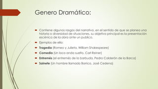 Genero Dramático:
 Contiene algunos rasgos del narrativo, en el sentido de que se planea una
historia o diversidad de situaciones, su objetivo principal es la presentación
escénica de la obra ante un publico.
 Ejemplos de ello:
 Tragedia (Romeo y Julieta, William Shakespeare)
 Comedia (Un loco anda suelto, Carl Reiner)
 Entremés (el entremés de la barbuda, Pedro Calderón de la Barca)
 Sainete (Un hombre llamado Borrico, José Cedena)
 
