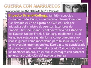 La arrogancia de Abd el Krim le llevó a Primo de
Rivera a ampliar sus operaciones al protectorado
francés.
Aristides
Briand
Primo de
Rivera
Abd el
Krim
El pacto Briand-Kellogg, también conocido
como pacto de París, es un tratado internacional que
fue firmado el 27 de agosto de 1928 en París por
iniciativa del ministro de Asuntos Exteriores de
Francia, Aristide Briand, y del Secretario de Estado de
los Estados Unidos Frank B. Kellogg, mediante el cual
los quince estados signatarios se comprometían a no
usar la guerra como mecanismo para la solución de las
controversias internacionales. Este pacto es considerado
el precedente inmediato del artículo 2.4 de la Carta de
las Naciones Unidas, en el que se consagra con carácter
general la prohibición del uso de la fuerza
 