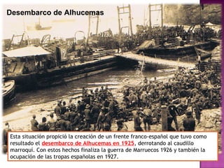 Desembarco de Alhucemas
Esta situación propició la creación de un frente franco-español que tuvo como
resultado el desembarco de Alhucemas en 1925, derrotando al caudillo
marroquí. Con estos hechos finaliza la guerra de Marruecos 1926 y también la
ocupación de las tropas españolas en 1927.
 