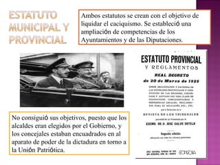Ambos estatutos se crean con el objetivo de
liquidar el caciquismo. Se estableció una
ampliación de competencias de los
Ayuntamientos y de las Diputaciones.
No consiguió sus objetivos, puesto que los
alcaldes eran elegidos por el Gobierno, y
los concejales estaban encuadrados en al
aparato de poder de la dictadura en torno a
la Unión Patriótica.
 