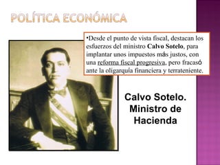 •Desde el punto de vista fiscal, destacan los
esfuerzos del ministro Calvo Sotelo, para
implantar unos impuestos más justos, con
una reforma fiscal progresiva, pero fracasó
ante la oligarquía financiera y terrateniente.
Calvo Sotelo.
Ministro de
Hacienda
 