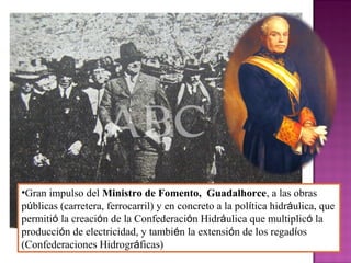 •Gran impulso del Ministro de Fomento, Guadalhorce, a las obras
públicas (carretera, ferrocarril) y en concreto a la política hidráulica, que
permitió la creación de la Confederación Hidráulica que multiplicó la
producción de electricidad, y también la extensión de los regadíos
(Confederaciones Hidrográficas)
 