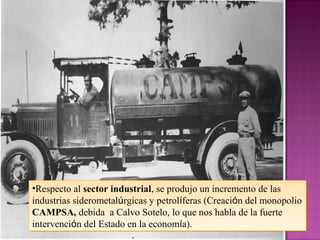 •Respecto al sector industrial, se produjo un incremento de las
industrias siderometalúrgicas y petrolíferas (Creación del monopolio
CAMPSA, debida a Calvo Sotelo, lo que nos habla de la fuerte
intervención del Estado en la economía).
•Respecto al sector industrial, se produjo un incremento de las
industrias siderometalúrgicas y petrolíferas (Creación del monopolio
CAMPSA, debida a Calvo Sotelo, lo que nos habla de la fuerte
intervención del Estado en la economía).
 