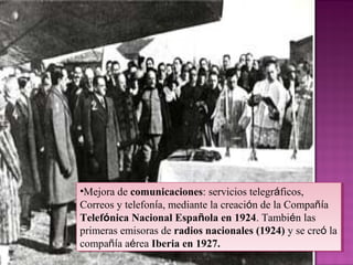 •Mejora de comunicaciones: servicios telegráficos,
Correos y telefonía, mediante la creación de la Compañía
Telefónica Nacional Española en 1924. También las
primeras emisoras de radios nacionales (1924) y se creó la
compañía aérea Iberia en 1927.
•Mejora de comunicaciones: servicios telegráficos,
Correos y telefonía, mediante la creación de la Compañía
Telefónica Nacional Española en 1924. También las
primeras emisoras de radios nacionales (1924) y se creó la
compañía aérea Iberia en 1927.
 