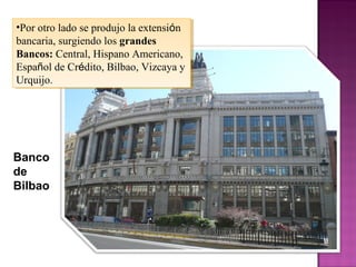 •Por otro lado se produjo la extensión
bancaria, surgiendo los grandes
Bancos: Central, Hispano Americano,
Español de Crédito, Bilbao, Vizcaya y
Urquijo.
•Por otro lado se produjo la extensión
bancaria, surgiendo los grandes
Bancos: Central, Hispano Americano,
Español de Crédito, Bilbao, Vizcaya y
Urquijo.
Banco
de
Bilbao
 