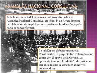 Ante la resistencia del monarca a la convocatoria de una
Asamblea Nacional Consultiva, en 1926, P. de Rivera impone
la celebración de un plebiscito para obtener la adhesión popular
hacia el nuevo régimen.
La misión era elaborar una nueva
Constitución. El proyecto fue rechazado al no
contar con el apoyo de la Corona. La
oposición tampoco la admitió, al considerar
que en la misma se conceden excesivos
poderes al rey.
 