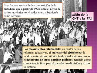 Este fracaso acelera la descomposición de la
dictadura, que a partir de 1928 sufre el acoso de
varios movimientos situados tanto a izquierda
como derecha.
Los movimientos estudiantiles en contra de las
reformas educativas, el malestar del ejército por la
modificación de los criterios tradicionales de ascenso, o
el desarrollo de otros partidos políticos, tendrán como
consecuencia final para el dictador, su dimisión y exilio
voluntario
Los movimientos estudiantiles en contra de las
reformas educativas, el malestar del ejército por la
modificación de los criterios tradicionales de ascenso, o
el desarrollo de otros partidos políticos, tendrán como
consecuencia final para el dictador, su dimisión y exilio
voluntario
Mítin de la
CNT y la FAI
Mítin de la
CNT y la FAI
 