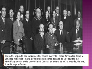 Sentado, segundo por la izquierda, García Morente –entre Menéndez Pidal y
Sánchez-Albornoz– el día de su elección como decano de la Facultad de
Filosofía y Letras de la Universidad Central en enero de 1932. Detrás, de pie,
José Ortega y Gasset
 
