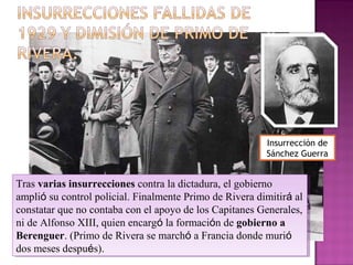 Tras varias insurrecciones contra la dictadura, el gobierno
amplió su control policial. Finalmente Primo de Rivera dimitirá al
constatar que no contaba con el apoyo de los Capitanes Generales,
ni de Alfonso XIII, quien encargó la formación de gobierno a
Berenguer. (Primo de Rivera se marchó a Francia donde murió
dos meses después).
Tras varias insurrecciones contra la dictadura, el gobierno
amplió su control policial. Finalmente Primo de Rivera dimitirá al
constatar que no contaba con el apoyo de los Capitanes Generales,
ni de Alfonso XIII, quien encargó la formación de gobierno a
Berenguer. (Primo de Rivera se marchó a Francia donde murió
dos meses después).
Insurrección de
Sánchez Guerra
 