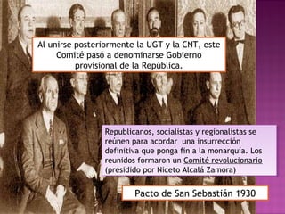 Pacto de San Sebastián 1930
Republicanos, socialistas y regionalistas se
reúnen para acordar una insurrección
definitiva que ponga fin a la monarquía. Los
reunidos formaron un Comité revolucionario
(presidido por Niceto Alcalá Zamora)
Republicanos, socialistas y regionalistas se
reúnen para acordar una insurrección
definitiva que ponga fin a la monarquía. Los
reunidos formaron un Comité revolucionario
(presidido por Niceto Alcalá Zamora)
Al unirse posteriormente la UGT y la CNT, este
Comité pasó a denominarse Gobierno
provisional de la República.
 