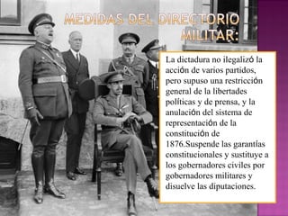 La dictadura no ilegalizó la
acción de varios partidos,
pero supuso una restricción
general de la libertades
políticas y de prensa, y la
anulación del sistema de
representación de la
constitución de
1876.Suspende las garantías
constitucionales y sustituye a
los gobernadores civiles por
gobernadores militares y
disuelve las diputaciones.
 